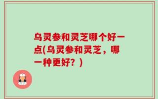 乌灵参和灵芝哪个好一点(乌灵参和灵芝，哪一种更好？)