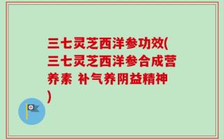 三七灵芝西洋参功效(三七灵芝西洋参合成营养素 补气养阴益精神)