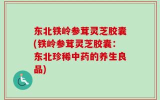 东北铁岭参茸灵芝胶囊(铁岭参茸灵芝胶囊：东北珍稀中药的养生良品)