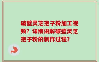 破壁灵芝孢子粉加工视频？详细讲解破壁灵芝孢子粉的制作过程？