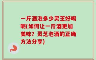一斤酒泡多少灵芝好喝呢(如何让一斤酒更加美味？灵芝泡酒的正确方法分享)