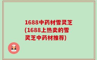 1688中药材雪灵芝(1688上热卖的雪灵芝中药材推荐)