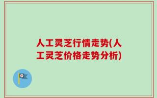 人工灵芝行情走势(人工灵芝价格走势分析)