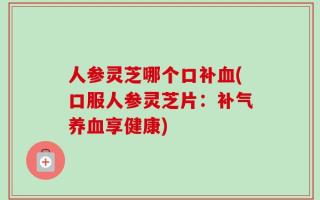 人参灵芝哪个口补血(口服人参灵芝片：补气养血享健康)