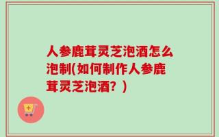 人参鹿茸灵芝泡酒怎么泡制(如何制作人参鹿茸灵芝泡酒？)