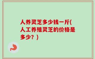 人养灵芝多少钱一斤(人工养殖灵芝的价格是多少？)