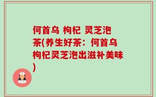 何首乌 枸杞 灵芝泡茶(养生好茶：何首乌枸杞灵芝泡出滋补美味)