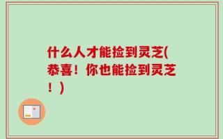 什么人才能捡到灵芝(恭喜！你也能捡到灵芝！)