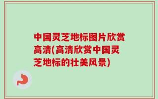 中国灵芝地标图片欣赏高清(高清欣赏中国灵芝地标的壮美风景)