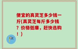 便宜的真灵芝多少钱一斤(真灵芝每斤多少钱？价格低廉，赶快选购！)