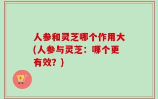 人参和灵芝哪个作用大(人参与灵芝：哪个更有效？)