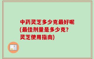 中药灵芝多少克最好呢(最佳剂量是多少克？灵芝使用指南)