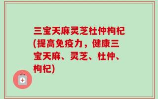 三宝天麻灵芝杜仲枸杞(提高免疫力，健康三宝天麻、灵芝、杜仲、枸杞)