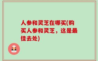 人参和灵芝在哪买(购买人参和灵芝，这是最佳去处)