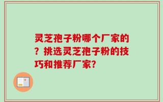 灵芝孢子粉哪个厂家的？挑选灵芝孢子粉的技巧和推荐厂家？