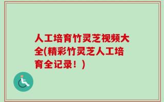 人工培育竹灵芝视频大全(精彩竹灵芝人工培育全记录！)