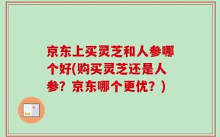 京东上买灵芝和人参哪个好(购买灵芝还是人参？京东哪个更优？)