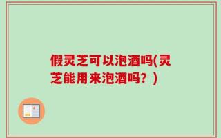 假灵芝可以泡酒吗(灵芝能用来泡酒吗？)