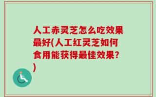 人工赤灵芝怎么吃效果最好(人工红灵芝如何食用能获得最佳效果？)