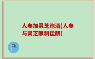人参加灵芝泡酒(人参与灵芝酿制佳酿)