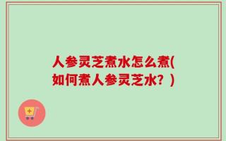 人参灵芝煮水怎么煮(如何煮人参灵芝水？)