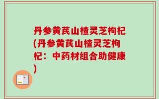 丹参黄芪山楂灵芝枸杞(丹参黄芪山楂灵芝枸杞：中药材组合助健康)