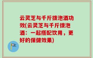 云灵芝与千斤拨泡酒功效(云灵芝与千斤拨泡酒：一起搭配饮用，更好的保健效果)