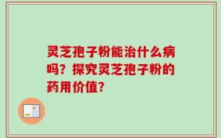 灵芝孢子粉能治什么病吗？探究灵芝孢子粉的药用价值？