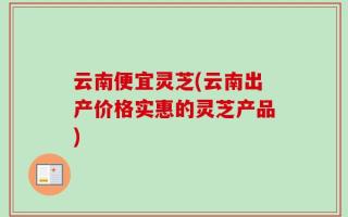 云南便宜灵芝(云南出产价格实惠的灵芝产品)