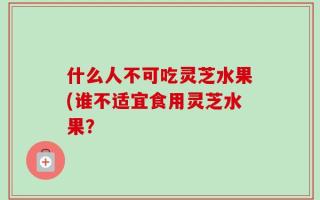 什么人不可吃灵芝水果(谁不适宜食用灵芝水果？