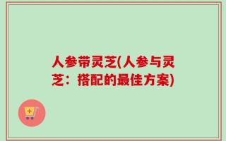 人参带灵芝(人参与灵芝：搭配的最佳方案)