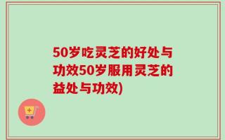 50岁吃灵芝的好处与功效50岁服用灵芝的益处与功效)