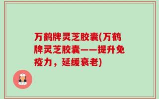 万鹤牌灵芝胶囊(万鹤牌灵芝胶囊——提升免疫力，延缓衰老)