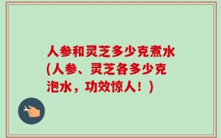 人参和灵芝多少克煮水(人参、灵芝各多少克泡水，功效惊人！)
