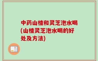 中药山楂和灵芝泡水喝(山楂灵芝泡水喝的好处及方法)