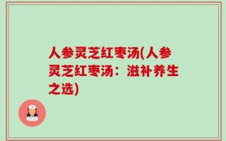 人参灵芝红枣汤(人参灵芝红枣汤：滋补养生之选)