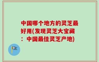 中国哪个地方的灵芝最好用(发现灵芝大宝藏：中国最佳灵芝产地)