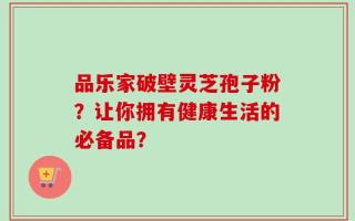 品乐家破壁灵芝孢子粉？让你拥有健康生活的必备品？