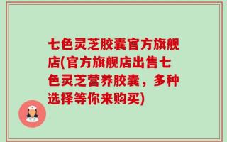 七色灵芝胶囊官方旗舰店(官方旗舰店出售七色灵芝营养胶囊，多种选择等你来购买)