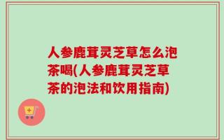 人参鹿茸灵芝草怎么泡茶喝(人参鹿茸灵芝草茶的泡法和饮用指南)