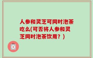 人参和灵芝可同时泡茶吃么(可否将人参和灵芝同时泡茶饮用？)