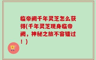 临帝阙千年灵芝怎么获得(千年灵芝现身临帝阙，神秘之旅不容错过！)