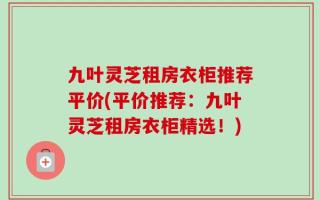九叶灵芝租房衣柜推荐平价(平价推荐：九叶灵芝租房衣柜精选！)
