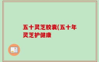 五十灵芝胶囊(五十年灵芝护健康