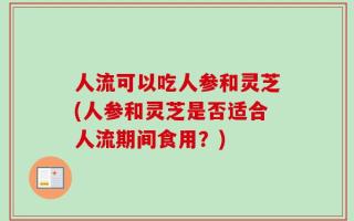 人流可以吃人参和灵芝(人参和灵芝是否适合人流期间食用？)
