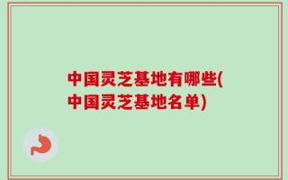中国灵芝基地有哪些(中国灵芝基地名单)