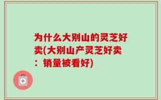 为什么大别山的灵芝好卖(大别山产灵芝好卖：销量被看好)