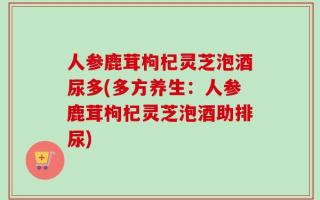 人参鹿茸枸杞灵芝泡酒尿多(多方养生：人参鹿茸枸杞灵芝泡酒助排尿)
