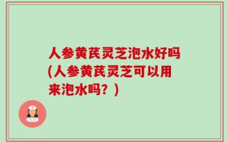 人参黄芪灵芝泡水好吗(人参黄芪灵芝可以用来泡水吗？)
