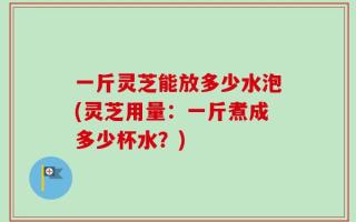一斤灵芝能放多少水泡(灵芝用量：一斤煮成多少杯水？)